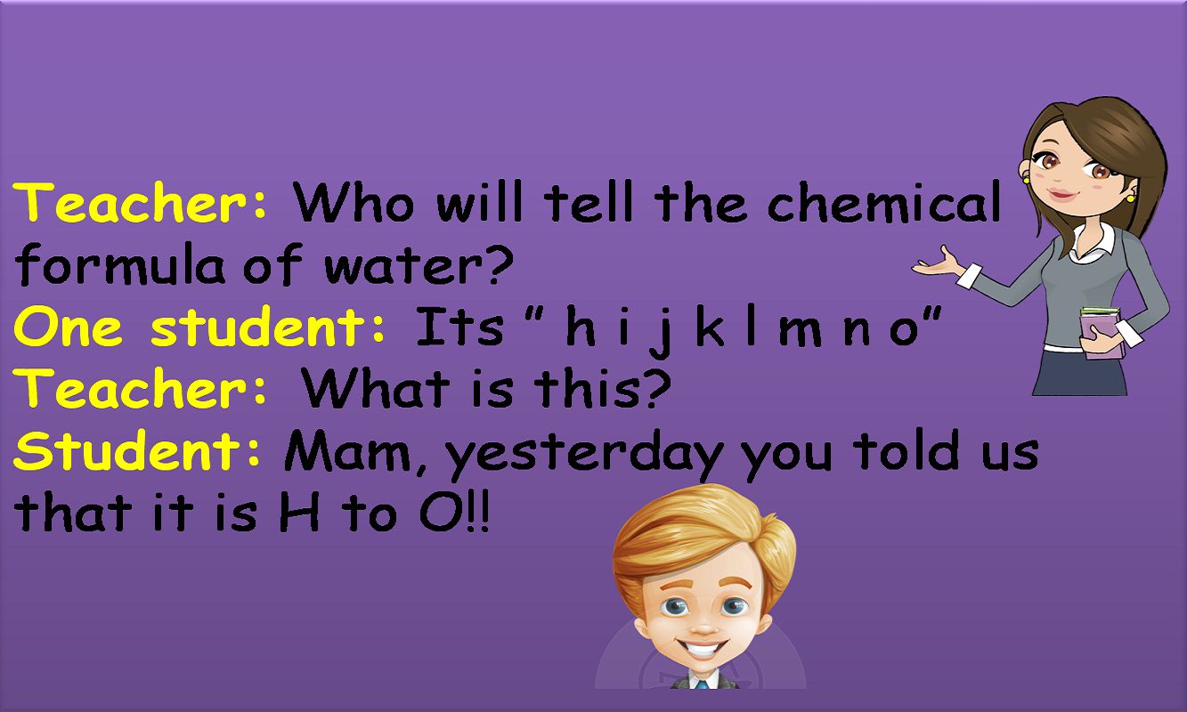 Teacher: Who will tell the chemical formula of water
One student: Its  h i j k l m n o
Teacher: What is this
Student: Mam, yesterday you told us that it is H to O!!