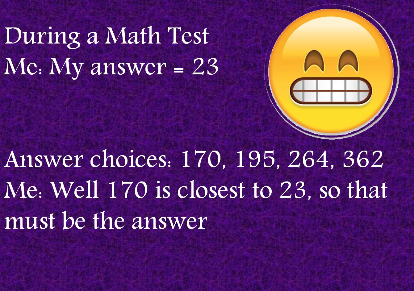 During a Math TestMe: My answer = 23Answer choices: 170, 195, 264, 362Me: Well 170 is closest to 23, so that must be the answer