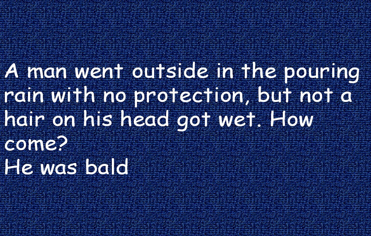 A man went outside in the pouring rain with no protection, but not a hair on his head got wet. How come? He was bald