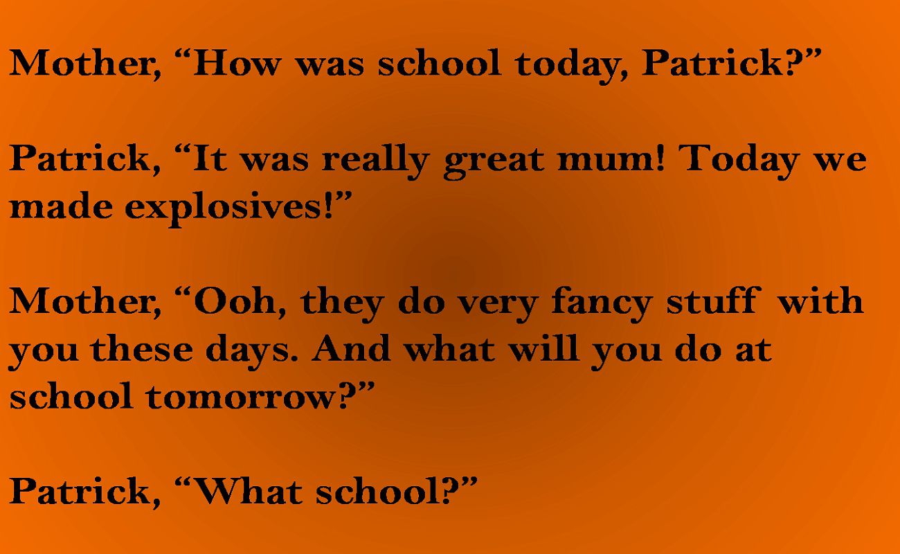 Mother, How was school today, Patrick  Patrick, It was really great mum! Today we made explosives!  Mother, Ooh, they do very fancy stuff with you these days. And what will you do at school tomo